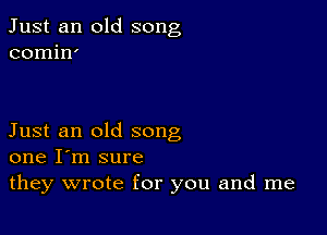 Just an old song
comin'

Just an old song
one I'm sure

they wrote for you and me