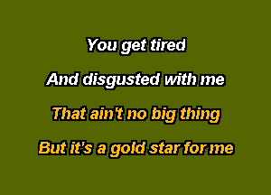 You get tired

And disgusted with me

That am? no big thing

But it's a gold star for me