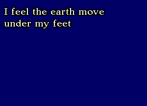 I feel the earth move
under my feet