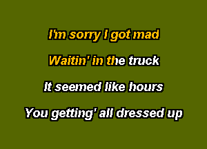 Im sorry I got mad
Waitm' in the truck

It seemed like hours

You getting' all dressed up