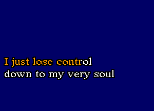 I just lose control
down to my very soul