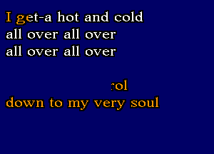 I get-a hot and cold
all over all over
all over all over

aol
down to my very soul