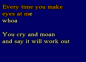 Every time you make
eyes at me
whoa

You cry and moan
and say it will work out