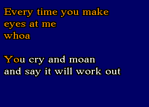 Every time you make
eyes at me
whoa

You cry and moan
and say it will work out