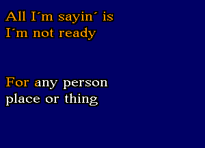 All I'm sayin' is
I'm not ready

For any person
place or thing