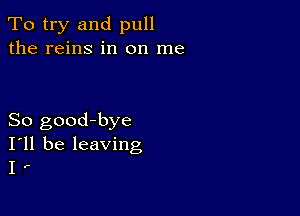 To try and pull
the reins in on me

So good-bye
I'll be leaving
I .-