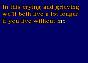 In this crying and grieving
we'll both live a lot longer
if you live without me