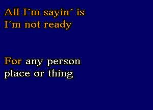 All I'm sayin' is
I'm not ready

For any person
place or thing