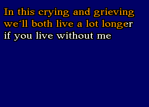 In this crying and grieving
we'll both live a lot longer
if you live without me