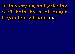 In this crying and grieving
we'll both live a lot longer
if you live without me