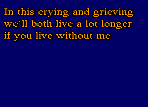 In this crying and grieving
we'll both live a lot longer
if you live without me