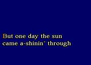 But one day the sun
came a-shinin through