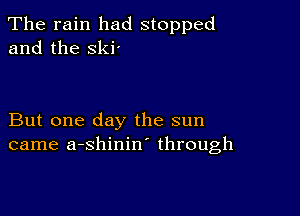 The rain had stopped
and the ski'

But one day the sun
came a-shinin through