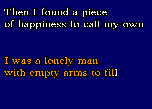 Then I found a piece
of happiness to call my own

I was a lonely man
With empty arms to fill