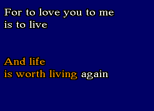 For to love you to me
is to live

And life
is worth living again