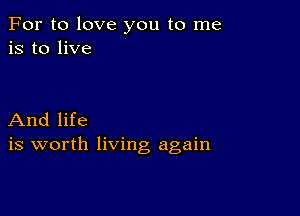 For to love you to me
is to live

And life
is worth living again