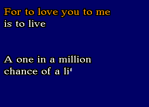 For to love you to me
is to live

A one in a million
chance of a li'