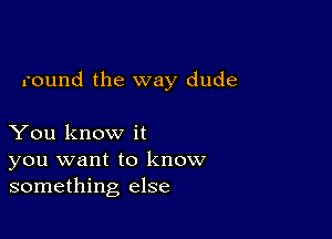 round the way dude

You know it
you want to know
something else