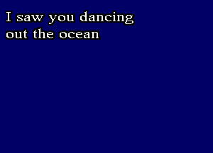 I saw you dancing
out the ocean