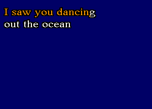 I saw you dancing
out the ocean