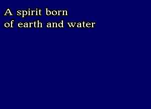 A spirit born
of earth and water