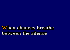 XVhen chances breathe
between the silence