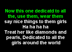 Now this one dedicatd to all
the, use them, wear them
say nice things to them girls
Ha ha ha ha
Treat her like diamonds and
pearls, Dedicated to all the
girls around the world