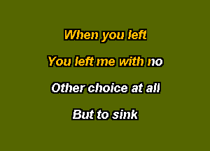 When you left

You Ieftme with no
Other choice at all

But to sink