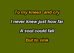 To my knees and cry

I never knewjust how far
A sou! could fall

But to sink