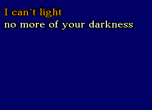 I can't light
no more of your darkness