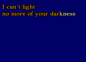 I can't light
no more of your darkness