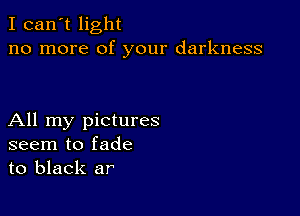 I can't light
no more of your darkness

All my pictures
seem to fade
to black ar