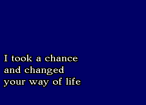 I took a chance
and changed
your way of life