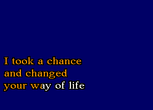 I took a chance
and changed
your way of life