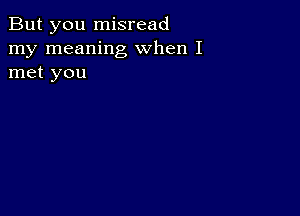 But you misread
my meaning when I
met you