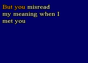 But you misread
my meaning when I
met you