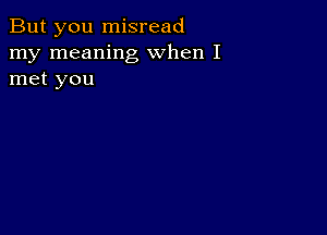 But you misread
my meaning when I
met you