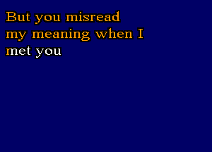 But you misread
my meaning when I
met you