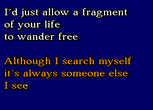 I'd just allow a fragment
of your life
to wander free

Although I search myself
it's always someone else
I see