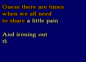 Guess there are times
when we all need
to share a little pain

And ironing out
th