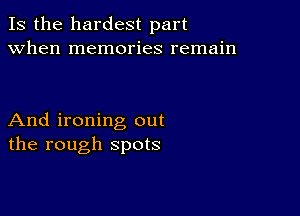 Is the hardest part
when memories remain

And ironing out
the rough spots