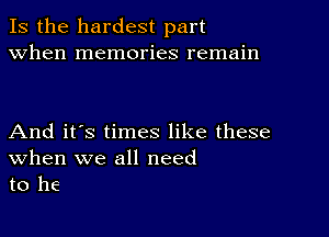 Is the hardest part
when memories remain

And it's times like these
When we all need
to he