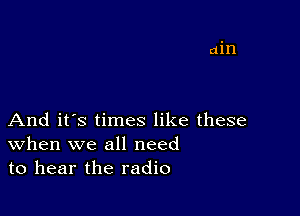 And it's times like these
When we all need
to hear the radio