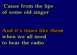 CauSe from the lips
of some old singer

And it's times like these
When we all need
to hear the radio