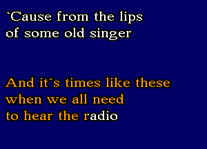 CauSe from the lips
of some old singer

And it's times like these
When we all need
to hear the radio