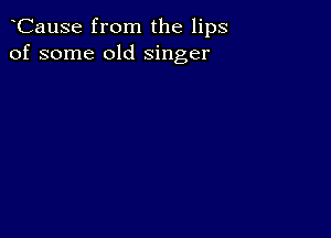 CauSe from the lips
of some old singer