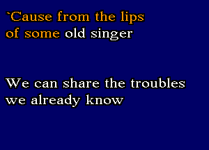 CauSe from the lips
of some old singer

XVe can share the troubles
we already know