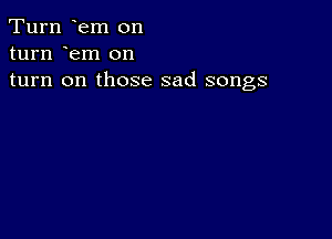 Turn em on
turn em on
turn on those sad songs