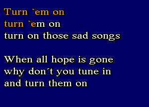 Turn em on
turn em on
turn on those sad songs

XVhen all hope is gone
why don't you tune in
and turn them on