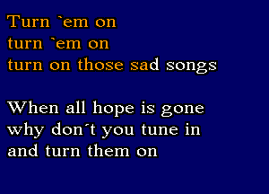 Turn em on
turn em on
turn on those sad songs

XVhen all hope is gone
why don't you tune in
and turn them on